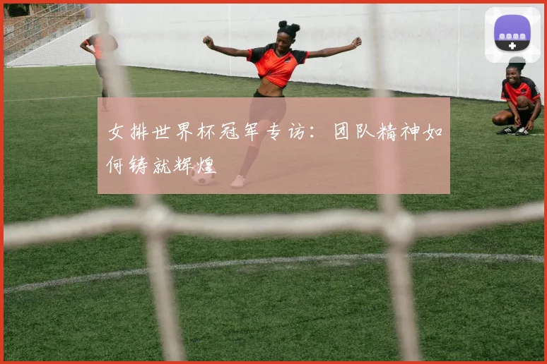 女排世界杯冠军专访：团队精神如何铸就辉煌