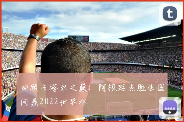 回顾卡塔尔之巅：阿根廷点胜法国问鼎2022世界杯