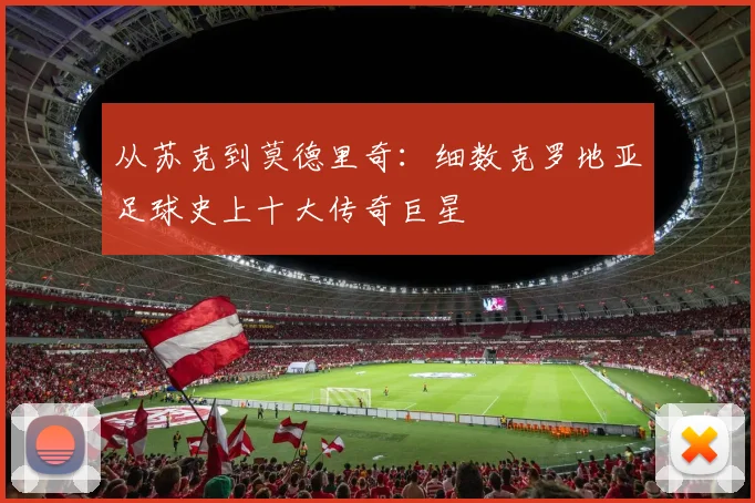 从苏克到莫德里奇：细数克罗地亚足球史上十大传奇巨星