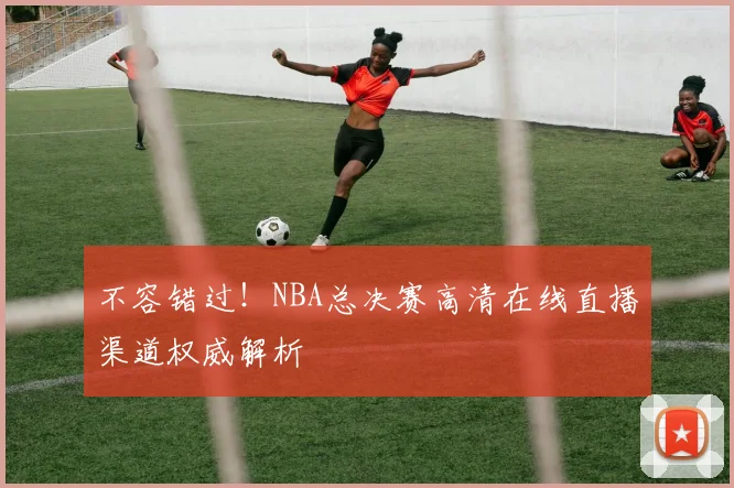 不容错过！NBA总决赛高清在线直播渠道权威解析