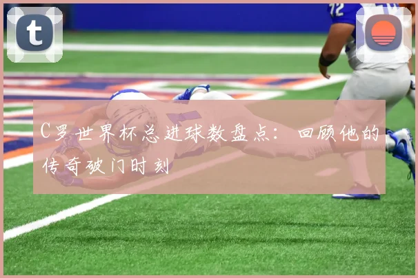 C罗世界杯总进球数盘点：回顾他的传奇破门时刻