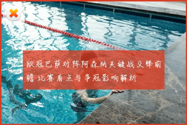 欧冠巴萨对阵阿森纳关键战交锋前瞻 比赛看点与争冠影响解析