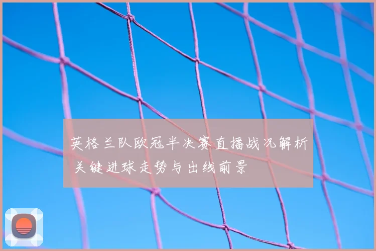 英格兰队欧冠半决赛直播战况解析 关键进球走势与出线前景