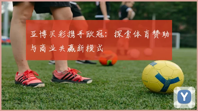 亚博买彩携手欧冠：探索体育赞助与商业共赢新模式