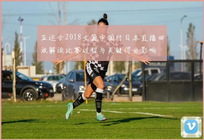 亚运会2018女篮中国对日本直播回放解读比赛过程与关键得分影响