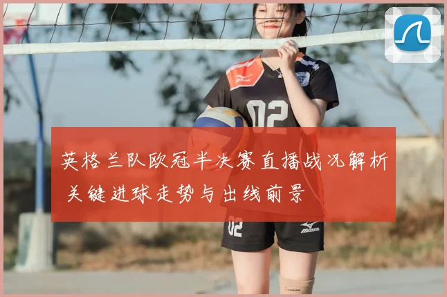 英格兰队欧冠半决赛直播战况解析 关键进球走势与出线前景