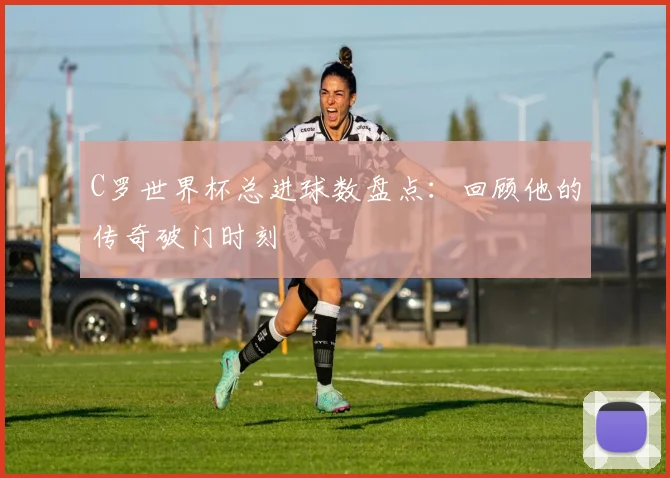 C罗世界杯总进球数盘点：回顾他的传奇破门时刻