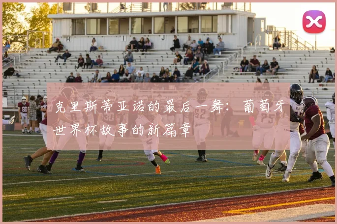 克里斯蒂亚诺的最后一舞：葡萄牙世界杯故事的新篇章
