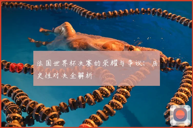 法国世界杯决赛的荣耀与争议:历史性对决全解析