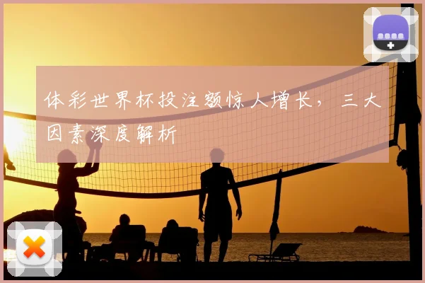 体彩世界杯投注额惊人增长，三大因素深度解析