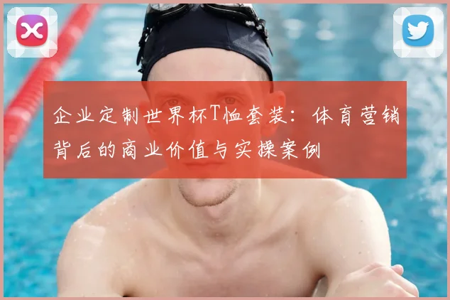 企业定制世界杯T恤套装：体育营销背后的商业价值与实操案例