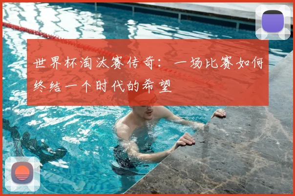 世界杯淘汰赛传奇：一场比赛如何终结一个时代的希望