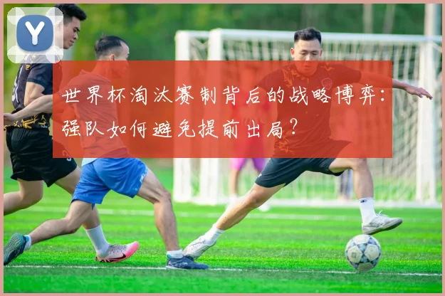 世界杯淘汰赛制背后的战略博弈：强队如何避免提前出局？