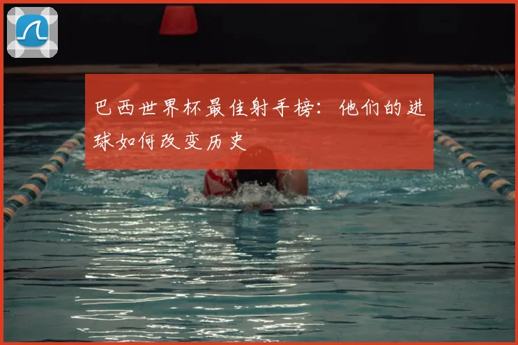 巴西世界杯最佳射手榜:他们的进球如何改变历史