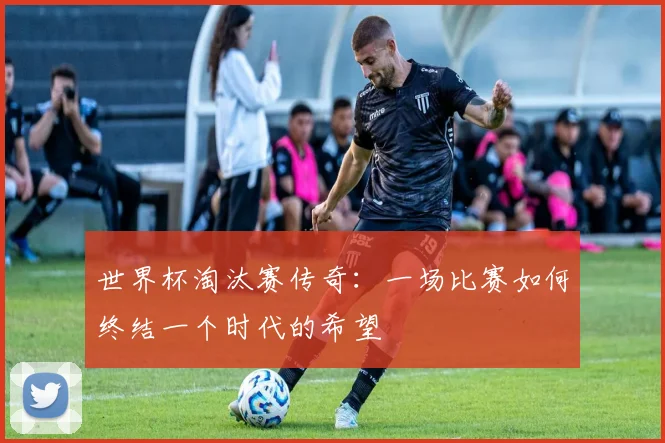 世界杯淘汰赛传奇：一场比赛如何终结一个时代的希望