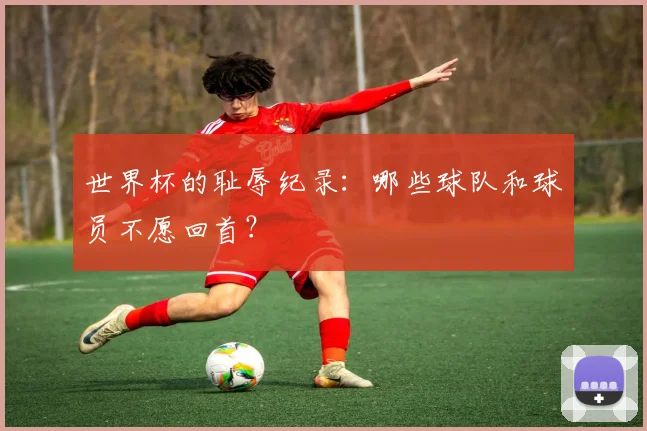 世界杯的耻辱纪录：哪些球队和球员不愿回首？