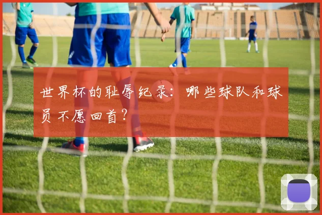 世界杯的耻辱纪录：哪些球队和球员不愿回首？