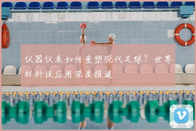 仪器仪表如何重塑现代足球？世界杯科技应用深度报道