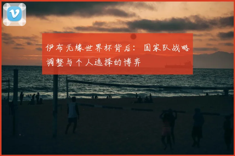 伊布无缘世界杯背后：国家队战略调整与个人选择的博弈
