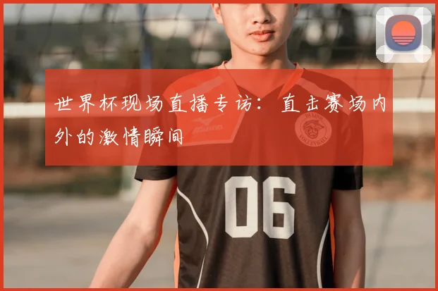 世界杯现场直播专访：直击赛场内外的激情瞬间