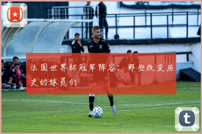法国世界杯冠军阵容：那些改变历史的球员们