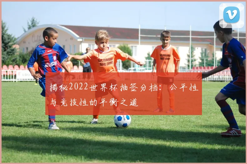 揭秘2022世界杯抽签分档:公平性与竞技性的平衡之道
